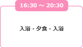 16:30 ～ 20:30 入浴・夕食・入浴