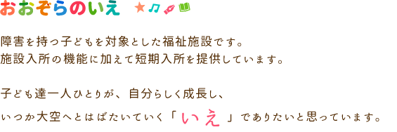 障害を持つ子どもを対象とした福祉施設です。施設入所の機能に加えて短期入所を提供しています。子ども達一人ひとりが、自分らしく成長し、いつか大空へとはばたいていく「いえ」でありたいと思っています。